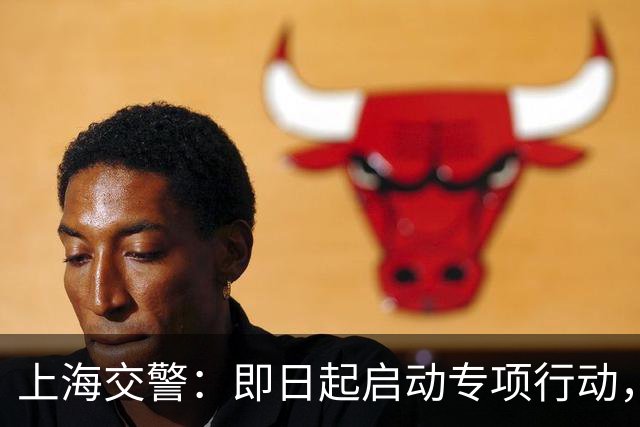 上海交警：即日起启动专项行动，持续强化交通违法综合治理